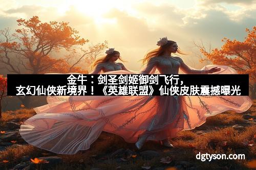 金牛:剑圣剑姬御剑飞行,玄幻仙侠新境界!《英雄联盟》仙侠皮肤震撼曝光 金牛:剑圣剑姬御剑飞行,玄幻仙侠新境界!《英雄联盟》仙侠皮肤震撼曝光